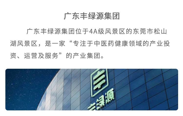 豐綠源位于4A級風景區(qū)東莞市松山湖風景區(qū)，是 一家“專注于中醫(yī)藥健康領(lǐng)域的產(chǎn)業(yè)投資、運營及服 務”的企業(yè)。已建立了集中醫(yī)藥研究、中草藥種植、中藥炮制加工、中藥現(xiàn)代化生產(chǎn)、中醫(yī)館連鎖、中醫(yī)健康養(yǎng)老、中醫(yī)互聯(lián)網(wǎng)＋、中醫(yī)健康管理多位一體的中醫(yī)藥全產(chǎn)業(yè)鏈產(chǎn)品包括中藥飲片、中醫(yī)經(jīng)典方劑、中藥處方制劑、養(yǎng)生藥膳及茶飲、中藥養(yǎng)生食品等，館藏經(jīng)典方劑 200 多個，在心腦血管類、老年慢性病類、腫瘤及癌癥類、婦科類、糖尿病類等疾病的治療上，藥效顯著。