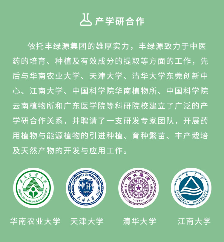 依托豐綠源的雄厚實力，豐綠源致力于中醫(yī)藥的培育、種植及有效成分的提取等方面的工作，先后與華南農(nóng)業(yè)大學、天津大學、清華大學東莞創(chuàng)新中心、江南大學、中國科學院華南植物所、中國科學院云南植物所和廣東醫(yī)學院等科研院校建立了廣泛的產(chǎn)學研合作關(guān)系，并聘請了一支研發(fā)專家團隊，開展藥用植物與能源植物的引進種植、育種繁苗、豐產(chǎn)栽培及天然產(chǎn)物的開發(fā)與應用工作。