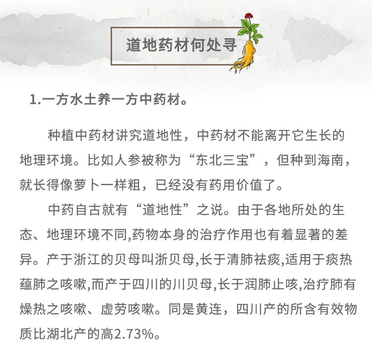 1.-方水土養(yǎng)-方中藥材。種植中藥材講究道地性，中藥材不能離開它生長(zhǎng)的地理環(huán)境。比如人參被稱為“東北三寶”,但種到海南，就長(zhǎng)得像夢(mèng)卜一樣粗，已經(jīng)沒有藥用價(jià)值了。中藥自古就有“道地性” 之說。由于各地所處的生態(tài)、地理環(huán)境不同,藥物本身的治療作用也有著顯著的差異。產(chǎn)于浙江的貝母叫浙貝母,長(zhǎng)于清肺祛痰,適用于痰熱蘊(yùn)肺之咳嗽,而產(chǎn)于四川的川貝母,長(zhǎng)于潤(rùn)肺止咳,治療肺有燥熱之咳嗽、虛勞咳嗽。同是黃連，四川產(chǎn)的所含有效物質(zhì)比湖北產(chǎn)的高2.73%。