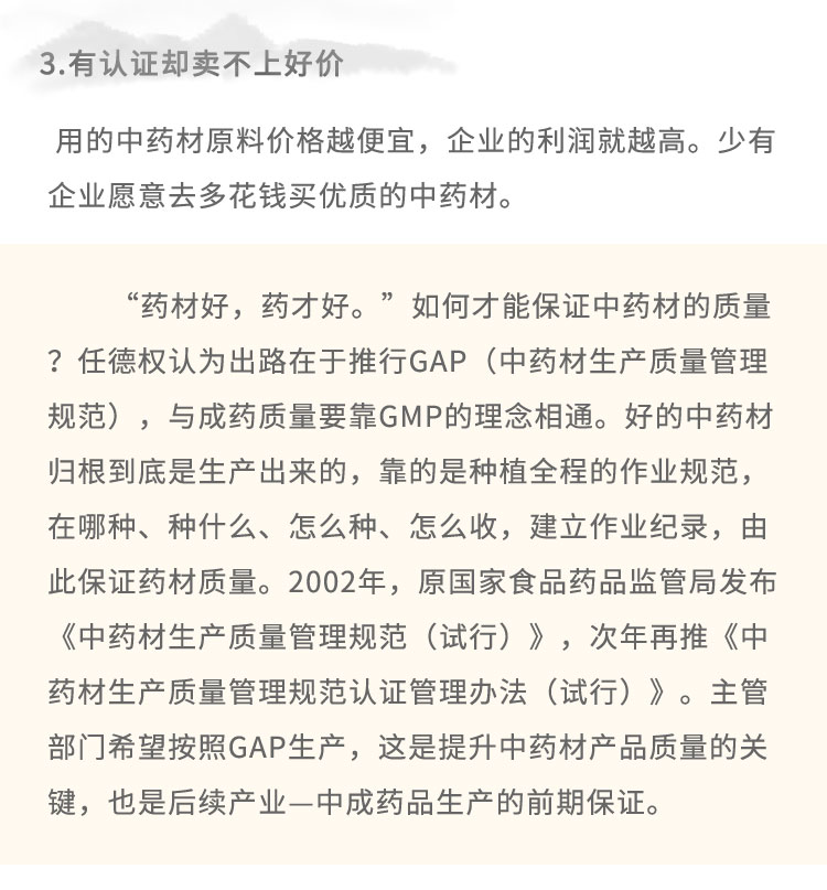 3.有認(rèn)證卻賣不上好價(jià)用的中藥材原料價(jià)格越便宜，企業(yè)的利潤(rùn)就越高。少有企業(yè)愿意去多花錢買優(yōu)質(zhì)的中藥材?！八幉暮?，藥才好?！比绾尾拍鼙ＷC中藥材的質(zhì)量?任德權(quán)認(rèn)為出路在于推行GAP (中藥材生產(chǎn)質(zhì)量管理規(guī)范)，與成藥質(zhì)量要靠GMP的理念相通。好的中藥材歸根到底是生產(chǎn)出來的，靠的是種植全程的作業(yè)規(guī)范，在哪種、種什么、怎么種、怎么收，建立作業(yè)紀(jì)錄，由此保證藥材質(zhì)量。2002年，原國(guó)家食品藥品監(jiān)管局發(fā)布《中藥材生產(chǎn)質(zhì)量管理規(guī)范(試行)》，次年再推《中藥材生產(chǎn)質(zhì)量管理規(guī)范認(rèn)證管理辦法(試行)》。主管部門希望按照GAP生產(chǎn)，這是提升中藥材產(chǎn)品質(zhì)量的關(guān)鍵，也是后續(xù)產(chǎn)業(yè)-中成藥品生產(chǎn)的前期保證。