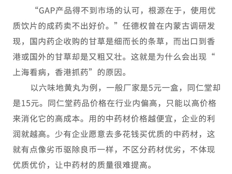 “GAP產(chǎn)品得不到市場(chǎng)的認(rèn)可，根源在于，使用優(yōu)質(zhì)飲片的成藥賣不出好價(jià)?！比蔚聶?quán)曾在內(nèi)蒙古調(diào)研發(fā)現(xiàn)，國(guó)內(nèi)藥企收購(gòu)的甘草是細(xì)而長(zhǎng)的條草，而出口到香港或國(guó)外的甘草卻是又粗又壯。這就是為什么會(huì)出現(xiàn)上?？床。愀圩ニ帯钡脑?。以六味地黃丸為例，一般廠家是5元一盒，同仁堂卻是15元。同仁堂藥品價(jià)格在行業(yè)內(nèi)偏高，只能以高價(jià)格來消化它的高成本。用的中藥材價(jià)格越便宜，企業(yè)的利潤(rùn)就越高。少有企業(yè)愿意去多花錢買優(yōu)質(zhì)的中藥材，這就有點(diǎn)像劣幣驅(qū)除良幣-一樣，不區(qū)分藥材優(yōu)劣，不體現(xiàn)優(yōu)質(zhì)優(yōu)價(jià)，讓中藥材的質(zhì)量很難提高。
