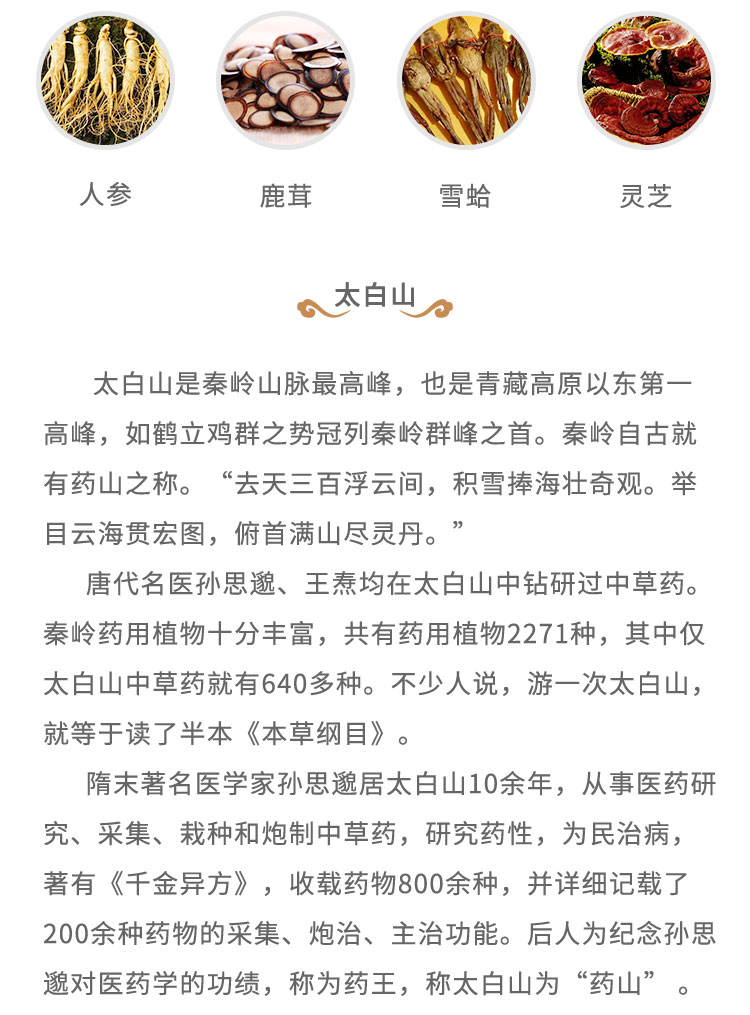 太白山是秦嶺山脈最高峰，也是青藏高原以東第一高峰，如鶴立雞群之勢(shì)冠列秦嶺群峰之首。秦嶺自古就有藥山之稱。“去天三百浮云間， 積雷捧海壯奇觀。舉目云海貫宏圖，俯首滿山盡靈丹。”唐代名醫(yī)孫思道、王燾均在太白山中鉆研過中草藥。秦嶺藥用植物十分豐富，共有藥用植物2271種，其中僅太白山中草藥就有640多種。不少人說，游一次太白山，就等于讀了半本《本草綱目》。隋末著名醫(yī)學(xué)家孫思遺居太白山10余年，從事醫(yī)藥研究、采集、栽種和炮制中草藥，研究藥性，為民治病，著有《千金異方》，收載藥物800余種，并詳細(xì)記載了200余種藥物的采集、炮治、主治功能。后人為紀(jì)念孫思起對(duì)醫(yī)藥學(xué)的功績(jī)，稱為藥王，稱太白山為“藥山”。