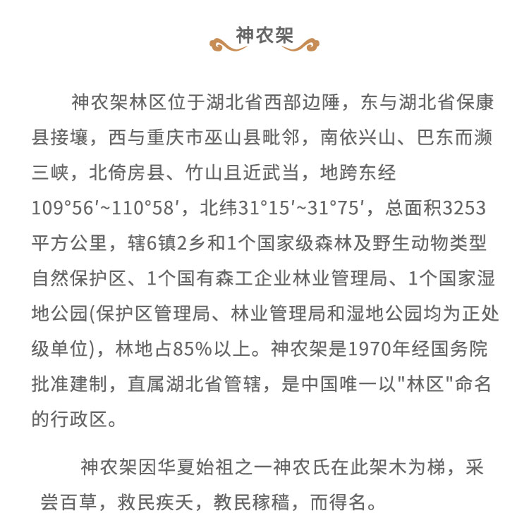 神農(nóng)架林區(qū)位于湖北省西部邊陲，東與湖北省?？悼h接壤，西與重慶市巫山縣毗鄰，南依興山、巴東而瀕三峽，北倚房縣、竹山且近武當(dāng)，地跨東經(jīng)109*56'~110*58'，北緯31'15'~31*75', 總面積3253平方公里，轄6鎮(zhèn)2鄉(xiāng)和1個(gè)國(guó)家級(jí)森林及野生動(dòng)物類型自然保護(hù)區(qū)、1個(gè)國(guó)有森工企業(yè)林業(yè)管理局、1個(gè)國(guó)家濕地公園(保護(hù)區(qū)管理局、林業(yè)管理局和濕地公園均為正處級(jí)單位)，林地占85%以上。神農(nóng)架是1970年經(jīng)國(guó)務(wù)院批準(zhǔn)建制，直屬湖北省管轄，是中國(guó)唯一以“林區(qū)” 命名的行政區(qū)。神農(nóng)架因華夏始祖之一神農(nóng)氏在此架木為梯， 采嘗百草，救民疾天，教民稼稿，而得名。