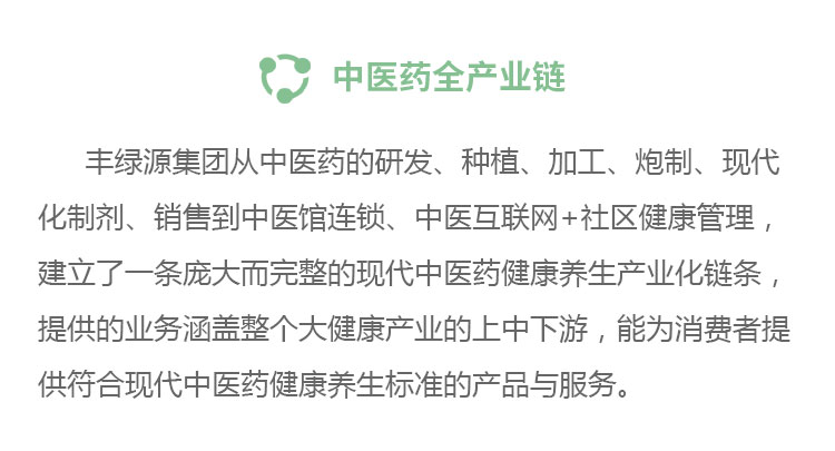 中醫(yī)藥全產(chǎn)業(yè)鏈豐綠源從中醫(yī)藥的研發(fā)、種植、加工、炮制、現(xiàn)代化制劑、銷售到中醫(yī)館連鎖、中醫(yī)互聯(lián)網(wǎng)+社區(qū)健康管理,建立了一條龐大而完整的現(xiàn)代中醫(yī)藥健康養(yǎng)生產(chǎn)業(yè)化鏈條,提供的業(yè)務涵蓋整個大健康產(chǎn)業(yè)的上中下游,能為消費者提供符合現(xiàn)代中醫(yī)藥健康養(yǎng)生標準的產(chǎn)品與服務。