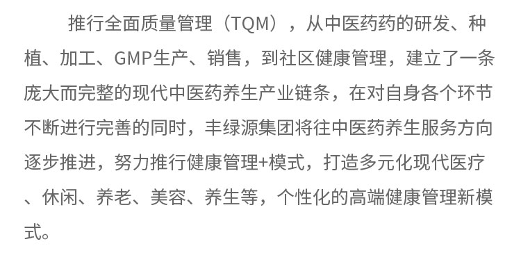 推行全面質(zhì)量管理(TQM) ，從中醫(yī)藥藥的研發(fā)、種植、加工、GMP生產(chǎn)、銷售，到社區(qū)健康管理，建立了一條龐大而完整的現(xiàn)代中醫(yī)藥養(yǎng)生產(chǎn)業(yè)鏈條，在對自身各個環(huán)節(jié)不斷進行完善的同時，豐綠源集團將往中醫(yī)藥養(yǎng)生服務方向逐步推進，努力推行健康管理+模式，打造多元化現(xiàn)代醫(yī)療、休閑、養(yǎng)老、美容、養(yǎng)生等，個性化的高端健康管理新模式。