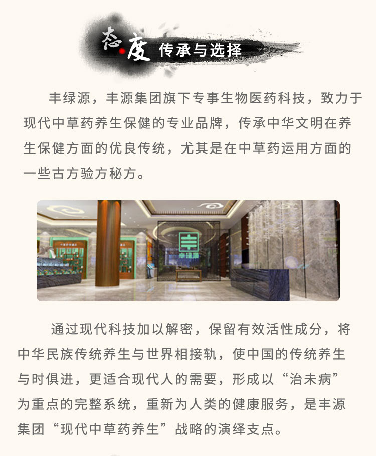 豐綠源旗下專事生物醫(yī)藥科技，致力于現(xiàn)代中草藥養(yǎng)生保健的專業(yè)品牌，傳承中華文明在養(yǎng)生保健方面的優(yōu)良傳統(tǒng)，尤其是在中草藥運(yùn)用方面的一些古方驗(yàn)方秘方。通過現(xiàn)代科技加以解密，保留有效活性成分，將中華民族傳統(tǒng)養(yǎng)生與世界相接軌，使中國的傳統(tǒng)養(yǎng)生與時(shí)俱進(jìn)，更適合現(xiàn)代人的需要，形成以“治未病”為重點(diǎn)的完整系統(tǒng)，重新為人類的健康服務(wù)，是豐綠源“現(xiàn)代中草藥養(yǎng)生”戰(zhàn)略的演繹支點(diǎn)。