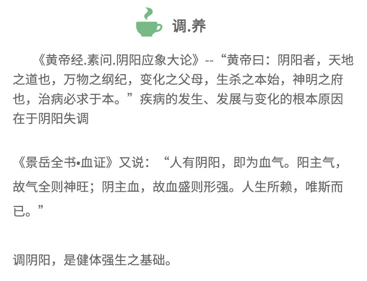 《黃帝經(jīng).素問.陰陽應(yīng)象大論》-“黃帝日:陰陽者，天地之道也，萬物之綱紀(jì)，變化之父母，生殺之本始，神明之府也，治病必求于本?！奔膊〉陌l(fā)生、發(fā)展與變化的根本原因在于陰陽失調(diào)《景岳全書血證》又說:“人有陰陽， 即為血?dú)?。陽主?故氣全則神旺;陰主血，故血盛則形強(qiáng)。人生所賴，唯斯而已。”調(diào)陰陽，是健體強(qiáng)生之基礎(chǔ)。
