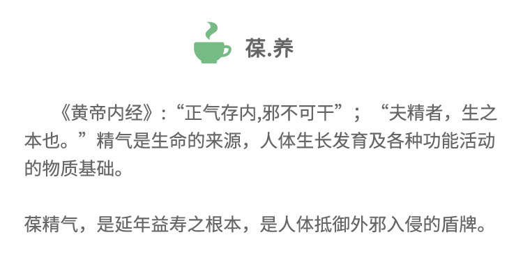 《黃帝內(nèi)經(jīng)》:“正氣存內(nèi),邪不可干”;“夫精者， 生之本也。”精氣是生命的來源，人體生長發(fā)育及各種功能活動(dòng)的物質(zhì)基礎(chǔ)。葆精氣,是延年益壽之根本，是人體抵御外邪入侵的盾牌。