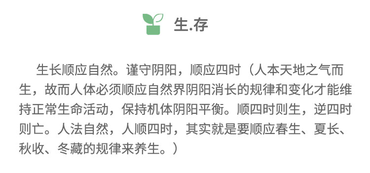 生長順應(yīng)自然。謹(jǐn)守陰陽，順應(yīng)四時(shí)(人本天地之氣而生，故而人體必須順應(yīng)自然界陰陽消長的規(guī)律和變化才能維持正常生命活動(dòng)，保持機(jī)體陰陽平衡。順?biāo)臅r(shí)則生,逆四時(shí)則亡。人法自然，人順?biāo)臅r(shí)，其實(shí)就是要順應(yīng)春生、夏長、秋收、冬藏的規(guī)律來養(yǎng)生。)